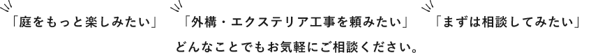 「庭をもっと楽しみたい」「外構・エクステリア工事を頼みたい」「まずは相談してみたい」とどんなことでもお気軽にご相談ください。