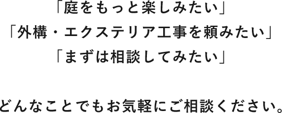 「庭をもっと楽しみたい」「外構・エクステリア工事を頼みたい」「まずは相談してみたい」とどんなことでもお気軽にご相談ください。